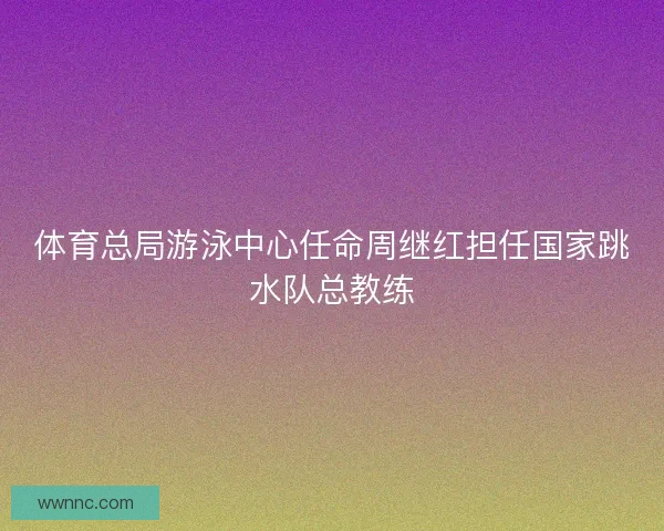 体育总局游泳中心任命周继红担任国家跳水队总教练