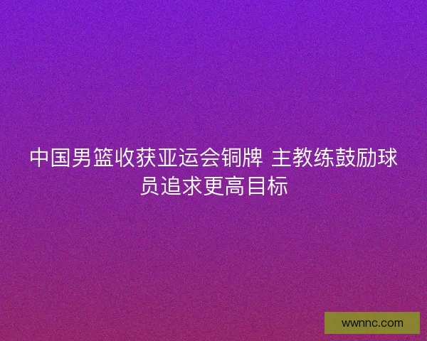 中国男篮收获亚运会铜牌 主教练鼓励球员追求更高目标