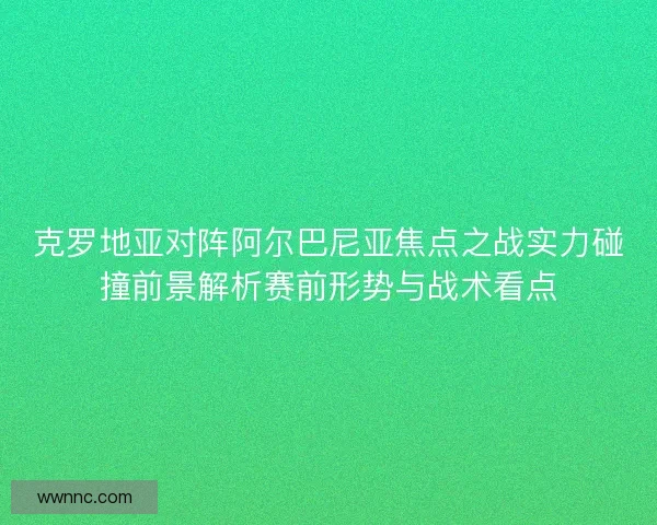 克罗地亚对阵阿尔巴尼亚焦点之战实力碰撞前景解析赛前形势与战术看点