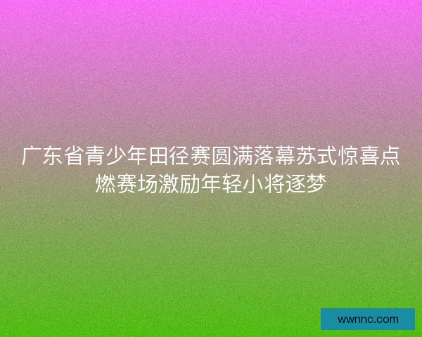 广东省青少年田径赛圆满落幕苏式惊喜点燃赛场激励年轻小将逐梦