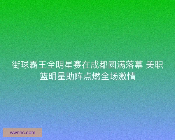 街球霸王全明星赛在成都圆满落幕 美职篮明星助阵点燃全场激情