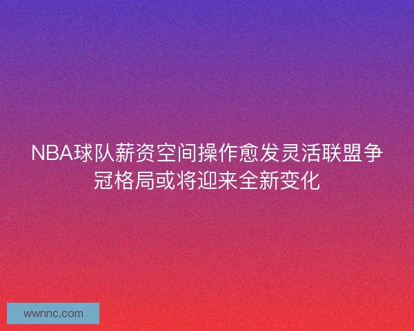 NBA球队薪资空间操作愈发灵活联盟争冠格局或将迎来全新变化