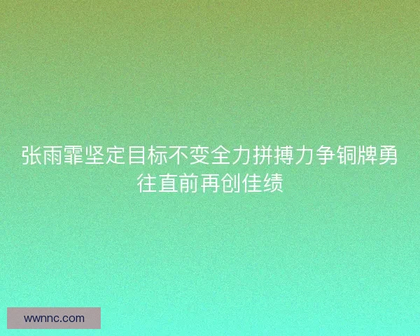 张雨霏坚定目标不变全力拼搏力争铜牌勇往直前再创佳绩